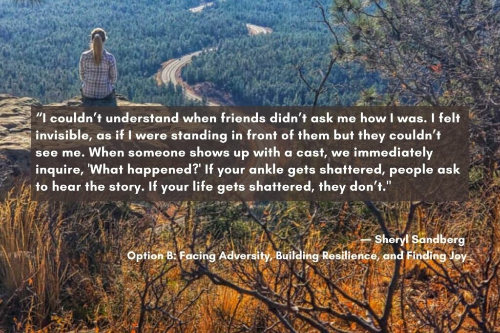 quote from sheryl Sandberg "I couldn't understand when friends didn't ask me how I was. I felt invisible, as if I were standing in front of them but they couldn't see me." This shows the importance of saying something rather than worrying about what to say when someone dies.